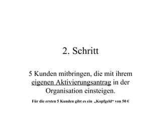 2. Schritt 5 Kunden mitbringen, die mit ihrem  eigenen Aktivierungsantrag  in der Organisation einsteigen. Für die ersten 5 Kunden gibt es ein   „Kopfgeld“ von 50 € 