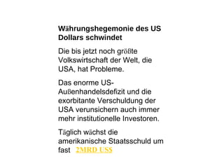 W ä hrungshegemonie des US Dollars schwindet Die bis jetzt noch gr öß te Volkswirtschaft der Welt, die USA, hat Probleme.  Das enorme US- Au ß enhandelsdefizit und die exorbitante Verschuldung der USA verunsichern auch immer mehr institutionelle Investoren.  T ä glich w ä chst die amerikanische Staatsschuld um fast 2MRD US$ 