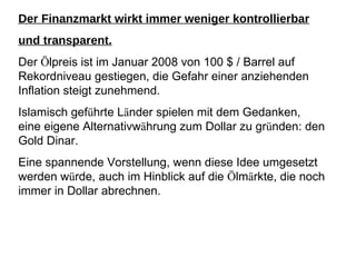 Der Finanzmarkt wirkt immer weniger kontrollierbar und transparent. Der  Ö lpreis ist im Januar 2008 von 100 $ / Barrel auf Rekordniveau gestiegen, die Gefahr einer anziehenden Inflation steigt zunehmend. Islamisch gef ü hrte L ä nder spielen mit dem Gedanken, eine eigene Alternativw ä hrung zum Dollar zu gr ü nden: den Gold Dinar. Eine spannende Vorstellung, wenn diese Idee umgesetzt werden w ü rde, auch im Hinblick auf die  Ö lm ä rkte, die noch immer in Dollar abrechnen. 