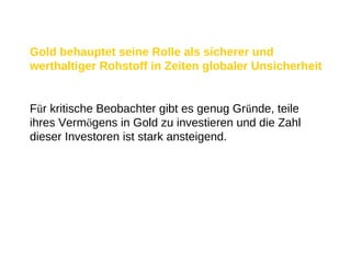 Gold behauptet seine Rolle als sicherer und werthaltiger Rohstoff in Zeiten globaler Unsicherheit F ü r kritische Beobachter gibt es genug Gr ü nde, teile ihres Verm ö gens in Gold zu investieren und die Zahl dieser Investoren ist stark ansteigend. 