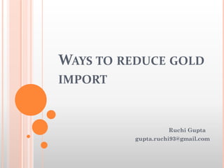 WAYS TO REDUCE GOLD
IMPORT
Ruchi Gupta
gupta.ruchi93@gmail.com
 