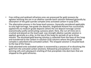 • Free milling and oxidised refractory ores are processed for gold recovery by
agitator leaching the ore in an alkaline cyanide leach solution followed generally by
adsorption of the gold cyanide complex onto activated carbon-in-pulp (CIP).
• The alternative process is the heap-leach process. Generally considered applicable
to only high-tonnage, low-grade ore deposits, AngloGold Ashanti has successfully
applied this to medium-grade deposits where the ore deposit tonnage cannot
economically justify constructing a process plant. Here, the run-of-mine ore is
crushed and placed on the leach pad. Low strength alkaline cyanide solution is
applied, generally as a drip, to the top of the heap for periods of up to three
months. The dissolved gold bearing solution is collected from the base of the heap
and transferred to the carbon-in-solution (CIS) columns where the gold cyanide
complex is adsorbed onto activated carbon. The stripped solution is recycled back
to the top of the heaps.
• Gold adsorbed onto activated carbon is recovered by a process of re-dissolving the
gold from the activated carbon (elution), followed by precipitation in electro-
winning cells and subsequent smelting of that precipitate into doré bars that are
shipped to the gold refineries.
 
