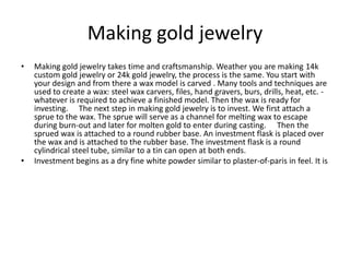 Making gold jewelry
• Making gold jewelry takes time and craftsmanship. Weather you are making 14k
custom gold jewelry or 24k gold jewelry, the process is the same. You start with
your design and from there a wax model is carved . Many tools and techniques are
used to create a wax: steel wax carvers, files, hand gravers, burs, drills, heat, etc. -
whatever is required to achieve a finished model. Then the wax is ready for
investing.   The next step in making gold jewelry is to invest. We first attach a
sprue to the wax. The sprue will serve as a channel for melting wax to escape
during burn-out and later for molten gold to enter during casting.   Then the
sprued wax is attached to a round rubber base. An investment flask is placed over
the wax and is attached to the rubber base. The investment flask is a round
cylindrical steel tube, similar to a tin can open at both ends.
• Investment begins as a dry fine white powder similar to plaster-of-paris in feel. It is
 