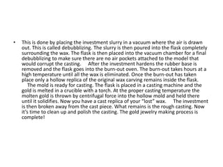 • This is done by placing the investment slurry in a vacuum where the air is drawn
out. This is called debubblizing. The slurry is then poured into the flask completely
surrounding the wax. The flask is then placed into the vacuum chamber for a final
debubblizing to make sure there are no air pockets attached to the model that
would corrupt the casting.   After the investment hardens the rubber base is
removed and the flask goes into the burn-out oven. The burn-out takes hours at a
high temperature until all the wax is eliminated. Once the burn-out has taken
place only a hollow replica of the original wax carving remains inside the flask.
  The mold is ready for casting. The flask is placed in a casting machine and the
gold is melted in a crucible with a torch. At the proper casting temperature the
molten gold is thrown by centrifugal force into the hollow mold and held there
until it solidifies. Now you have a cast replica of your “lost” wax.   The investment
is then broken away from the cast piece. What remains is the rough casting. Now
it’s time to clean up and polish the casting. The gold jewelry making process is
complete!  
 