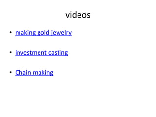 videos
• making gold jewelry
• investment casting
• Chain making
 