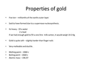 Properties of gold
• Five ten – millionths of the earths outer layer.
• Said to have formed due to a supernova nucleosynthesis.
• Its heavy - 19 x water
2 x lead
if we had enough gold to fill a one litre milk carton, it would weigh 19.3 Kg
• Gold is quite soft – slightly harder than finger nails
• Very malleable and ductile.
• Melting point – 1060 c
• Boiling point – 2660 c
• Atomic mass – 196.97
 