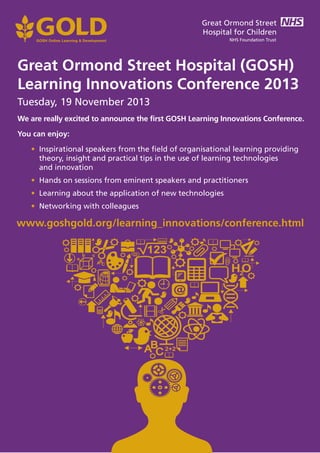 Great Ormond Street Hospital (GOSH)
Learning Innovations Conference 2013
Tuesday, 19 November 2013
www.goshgold.org/learning_innovations/conference.html
We are really excited to announce the first GOSH Learning Innovations Conference.
You can enjoy:
• Inspirational speakers from the field of organisational learning providing
theory, insight and practical tips in the use of learning technologies
and innovation
• Hands on sessions from eminent speakers and practitioners
• Learning about the application of new technologies
• Networking with colleagues
 