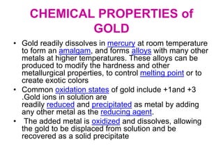 CHEMICAL PROPERTIES of
GOLD
• Gold readily dissolves in mercury at room temperature
to form an amalgam, and forms alloys with many other
metals at higher temperatures. These alloys can be
produced to modify the hardness and other
metallurgical properties, to control melting point or to
create exotic colors
• Common oxidation states of gold include +1and +3
.Gold ions in solution are
readily reduced and precipitated as metal by adding
any other metal as the reducing agent.
• The added metal is oxidized and dissolves, allowing
the gold to be displaced from solution and be
recovered as a solid precipitate
 