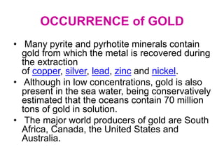 OCCURRENCE of GOLD
• Many pyrite and pyrhotite minerals contain
gold from which the metal is recovered during
the extraction
of copper, silver, lead, zinc and nickel.
• Although in low concentrations, gold is also
present in the sea water, being conservatively
estimated that the oceans contain 70 million
tons of gold in solution.
• The major world producers of gold are South
Africa, Canada, the United States and
Australia.
 