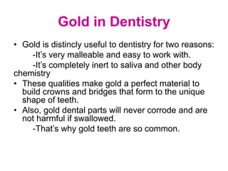 Gold in Dentistry
• Gold is distincly useful to dentistry for two reasons:
-It’s very malleable and easy to work with.
-It’s completely inert to saliva and other body
chemistry
• These qualities make gold a perfect material to
build crowns and bridges that form to the unique
shape of teeth.
• Also, gold dental parts will never corrode and are
not harmful if swallowed.
-That’s why gold teeth are so common.
 