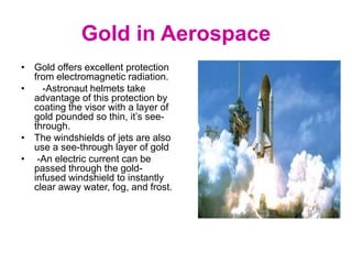 Gold in Aerospace
• Gold offers excellent protection
from electromagnetic radiation.
• -Astronaut helmets take
advantage of this protection by
coating the visor with a layer of
gold pounded so thin, it’s see-
through.
• The windshields of jets are also
use a see-through layer of gold
• -An electric current can be
passed through the gold-
infused windshield to instantly
clear away water, fog, and frost.
 