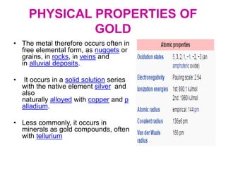 PHYSICAL PROPERTIES OF
GOLD
• The metal therefore occurs often in
free elemental form, as nuggets or
grains, in rocks, in veins and
in alluvial deposits.
• It occurs in a solid solution series
with the native element silver and
also
naturally alloyed with copper and p
alladium.
• Less commonly, it occurs in
minerals as gold compounds, often
with tellurium
 