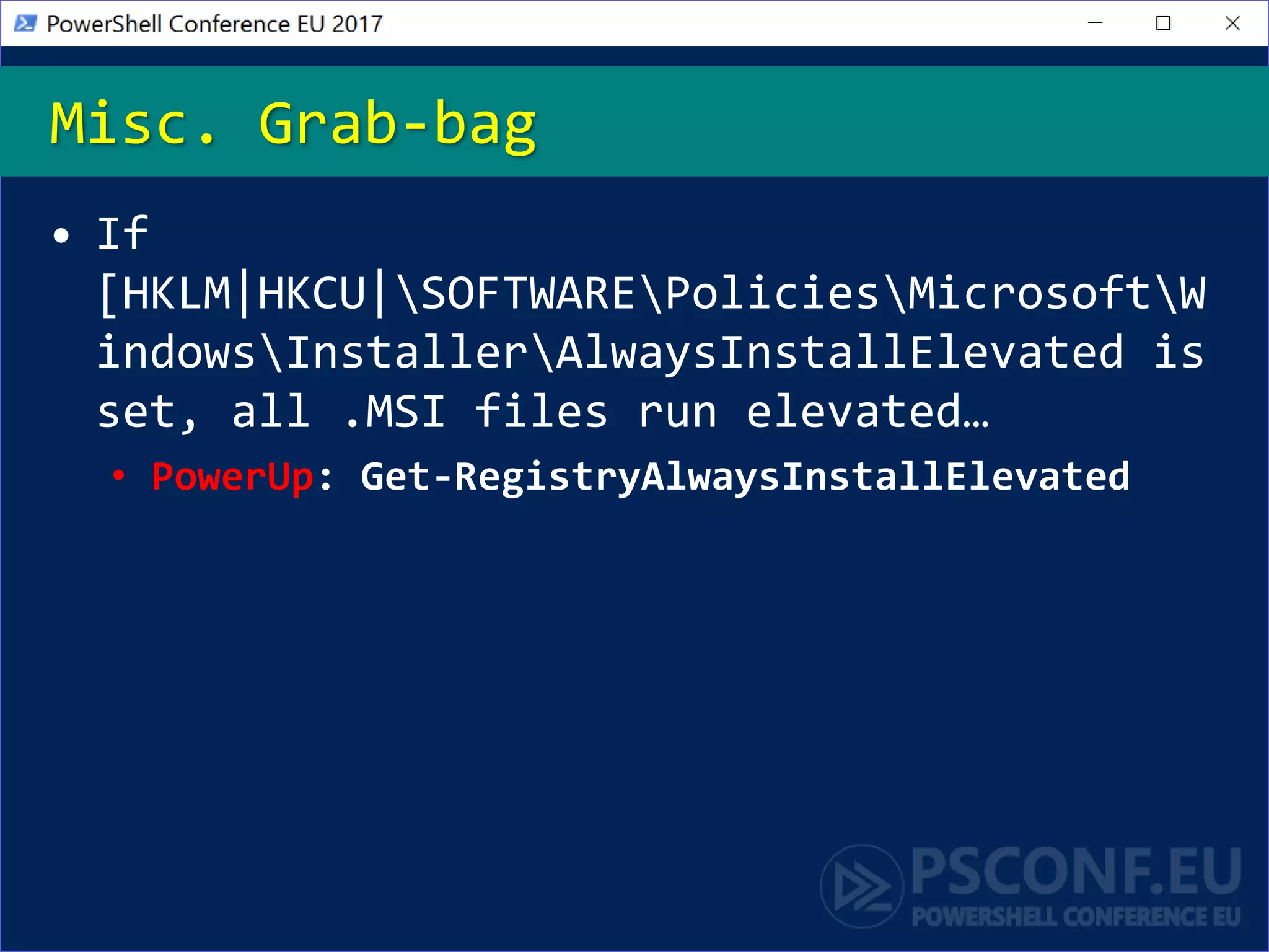 • If
[HKLM|HKCU|SOFTWAREPoliciesMicrosoftW
indowsInstallerAlwaysInstallElevated is
set, all .MSI files run elevated…
• PowerUp: Get-RegistryAlwaysInstallElevated
Misc. Grab-bag
 
