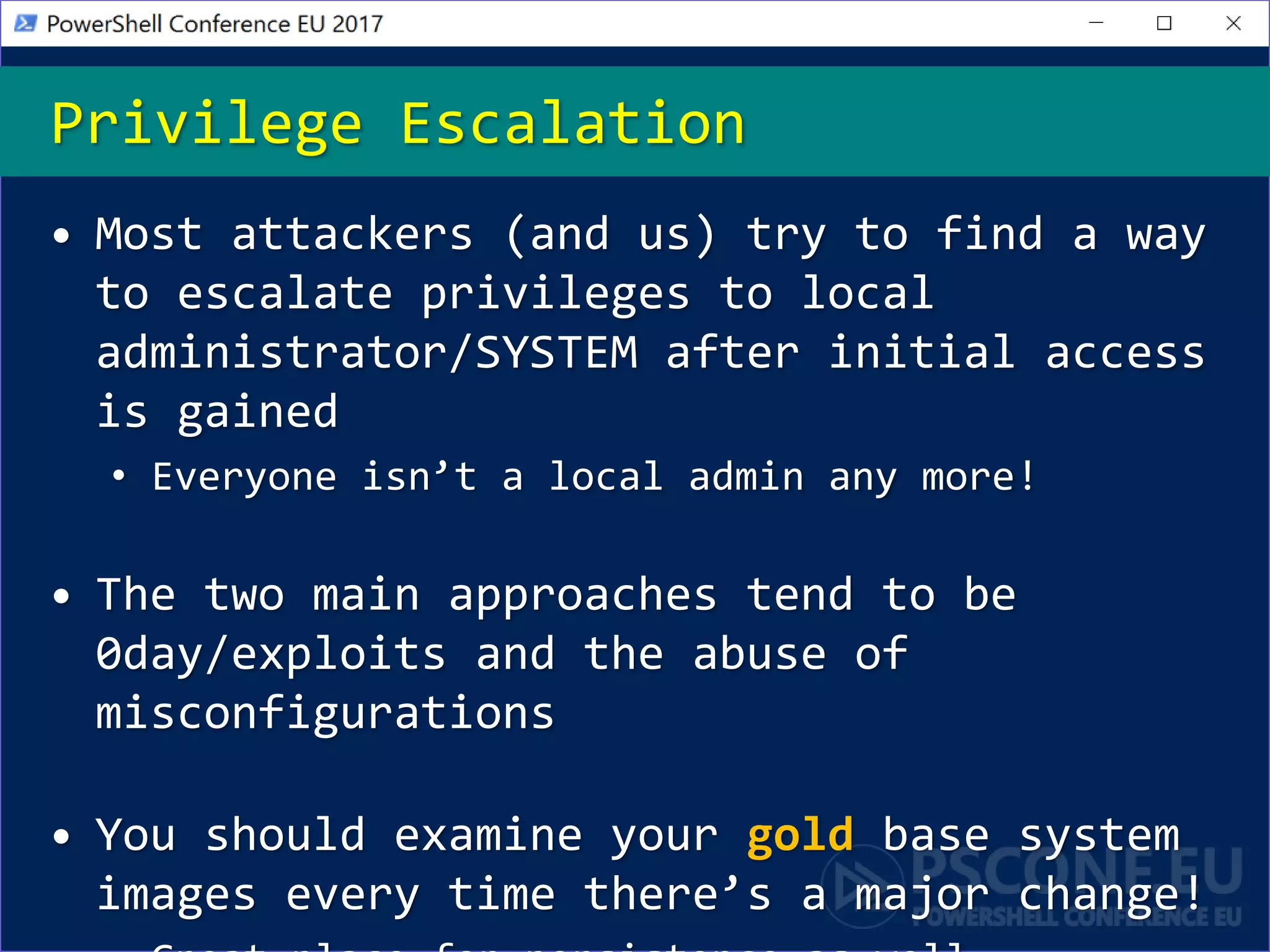 Privilege Escalation
• Most attackers (and us) try to find a way
to escalate privileges to local
administrator/SYSTEM after initial access
is gained
• Everyone isn’t a local admin any more!
• The two main approaches tend to be
0day/exploits and the abuse of
misconfigurations
• You should examine your gold base system
images every time there’s a major change!
 
