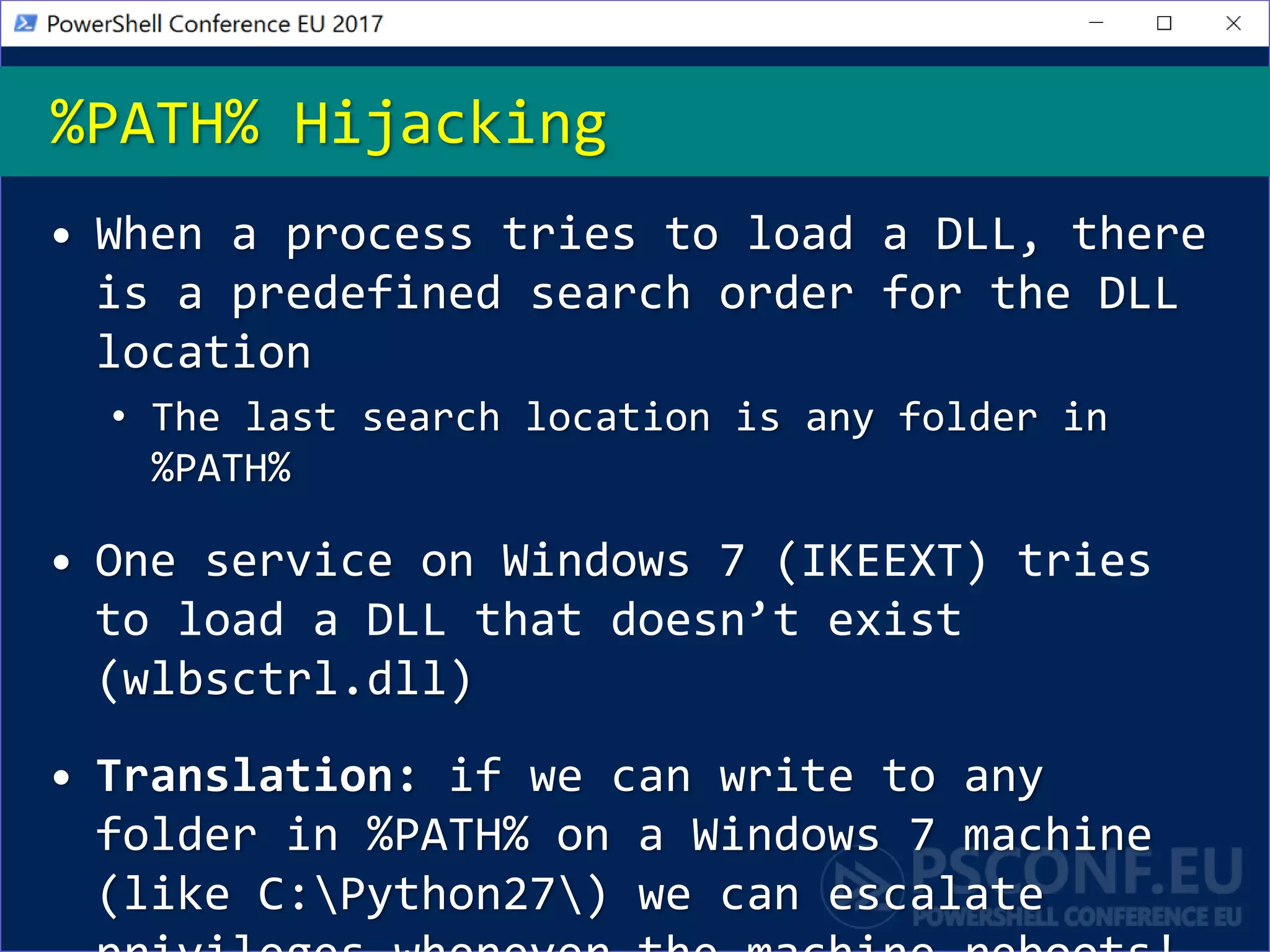 • When a process tries to load a DLL, there
is a predefined search order for the DLL
location
• The last search location is any folder in
%PATH%
• One service on Windows 7 (IKEEXT) tries
to load a DLL that doesn’t exist
(wlbsctrl.dll)
• Translation: if we can write to any
folder in %PATH% on a Windows 7 machine
(like C:Python27) we can escalate
%PATH% Hijacking
 
