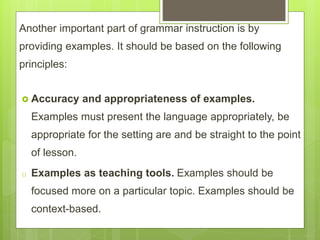 Another important part of grammar instruction is by
providing examples. It should be based on the following
principles:
 Accuracy and appropriateness of examples.
Examples must present the language appropriately, be
appropriate for the setting are and be straight to the point
of lesson.
o Examples as teaching tools. Examples should be
focused more on a particular topic. Examples should be
context-based.
 