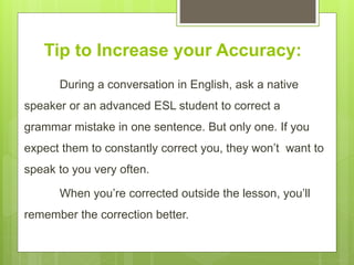 Tip to Increase your Accuracy:
During a conversation in English, ask a native
speaker or an advanced ESL student to correct a
grammar mistake in one sentence. But only one. If you
expect them to constantly correct you, they won’t want to
speak to you very often.
When you’re corrected outside the lesson, you’ll
remember the correction better.
 