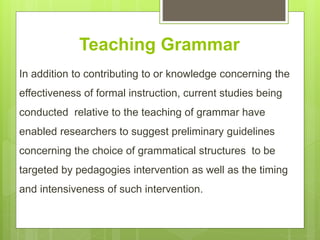 Teaching Grammar
In addition to contributing to or knowledge concerning the
effectiveness of formal instruction, current studies being
conducted relative to the teaching of grammar have
enabled researchers to suggest preliminary guidelines
concerning the choice of grammatical structures to be
targeted by pedagogies intervention as well as the timing
and intensiveness of such intervention.
 