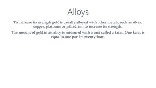Alloys
To increase its strength gold is usually alloyed with other metals, such as silver,
copper, platinum or palladium, to increase its strength.
The amount of gold in an alloy is measured with a unit called a karat. One karat is
equal to one part in twenty-four.
 