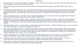 Gold Facts
1. Gold is the only metal that is yellow or "golden." Other metals may develop a yellowish color, but only after they
have oxidized or reacted with other chemicals.
2. Nearly all the gold on Earth came from meteorites that bombarded the planet over 200 million years after it
formed.
3. The element symbol for gold—Au—comes from the old Latin name for gold, aurum, which means "shining dawn"
or "glow of sunrise." The word gold comes from the Germanic languages, originating from the Proto-Germanic
gulþ and Proto-Indo-European ghel, meaning "yellow/green." The pure element has been known since ancient
times.
4. Gold is extremely ductile. A single ounce of gold (about 28 grams) can be stretched into a gold thread 5 miles (8
kilometers) long. Gold threads can even be used in embroidery.
5. Malleability is a measure of how easily a material can be hammered into thin sheets. Gold is the most malleable
element. A single ounce of gold can be beaten into a 300-square-foot sheet. A sheet of gold can be made thin
enough to be transparent. Very thin sheets of gold may appear greenish blue because gold strongly reflects red and
yellow.
6. Although gold is a heavy, dense metal, it is generally considered nontoxic. Gold metal flakes may be eaten in foods
or drinks, although it is a common allergen for some.1﻿
7. Pure elemental gold is 24 karats, while 18-karat gold is 75 percent pure gold, 14-karat gold is 58.5 percent pure
gold, and 10-karat gold is 41.7 percent pure gold. The remaining portion of the metal usually used in gold jewelry
and other items is silver, but items can also consist of other metals or a combination of metals, such as platinum,
copper, palladium, zinc, nickel, iron, and cadmium.
8. Gold is a noble metal. It is relatively unreactive and resists degradation by air, moisture, or acidic conditions.
While acids dissolve most metals, a special mixture of acids called aqua regia is used to dissolve gold.
9. Gold has many uses aside from its monetary and symbolic value. Among other applications, it is used in
electronics, electrical wiring, dentistry, medicine, radiation shielding, and in coloring glass.
10. High-purity metallic gold is odorless and tasteless. This makes sense since the metal is unreactive. Metal ions
confer flavor and odor to metallic elements and compounds.
 
