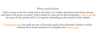 Where Gold Is Found
Gold is found as the free metal and in tellurides. It is widely distributed and almost always
associated with pyrite or quartz. Gold is found in veins and in alluvial deposits. Gold occurs in
sea water in the amount of 0.1 to 2 mg/ton, depending on the location of the sample.
Transmuting lead into gold was one of the major gold of the alchemists. Modern nuclear
chemists have found methods to accomplish this historic task.
 