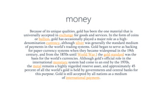 money
Because of its unique qualities, gold has been the one material that is
universally accepted in exchange for goods and services. In the form of coins
or bullion, gold has occasionally played a major role as a high-
denomination currency, although silver was generally the standard medium
of payments in the world’s trading systems. Gold began to serve as backing
for paper-currency systems when they became widespread in the 19th
century, and from the 1870s until World War I the gold standard was the
basis for the world’s currencies. Although gold’s official role in the
international monetary system had come to an end by the 1970s,
the metal remains a highly regarded reserve asset, and approximately 45
percent of all the world’s gold is held by governments and central banks for
this purpose. Gold is still accepted by all nations as a medium
of international payment.
 
