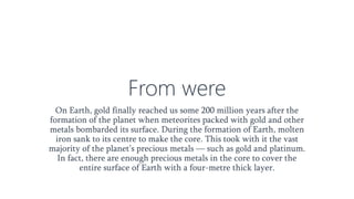 From were
On Earth, gold finally reached us some 200 million years after the
formation of the planet when meteorites packed with gold and other
metals bombarded its surface. During the formation of Earth, molten
iron sank to its centre to make the core. This took with it the vast
majority of the planet’s precious metals — such as gold and platinum.
In fact, there are enough precious metals in the core to cover the
entire surface of Earth with a four-metre thick layer.
 