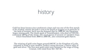 history
Gold has been known since prehistoric times and was one of the first metals
to be worked, mainly because it was to be found as nuggets or as particles in
the beds of streams. Such was the demand that by 2000 BC the Egyptians
began mining gold. The death mask of Tutankhamen, who died in 1323 BC,
contained 100 kg of the metal. The royal graves of ancient Ur (modern Iraq),
which flourished from 3800 to 2000 BC, also contained gold objects.
The minting of gold coins began around 640 BC in the Kingdom of Lydia
(situated in what is now modern Turkey) using electrum, a native alloy of
gold and silver. The first pure gold coins were minted in the reign of King
Croesus, who ruled from 561–547 BC.
 