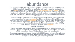 abundance
An attractive and highly valued metal, gold has been known for at least 5500 years.
Gold is sometimes found free in nature but it is usually found in conjunction
with silver, quartz (SiO2), calcite (CaCO3), lead, tellurium, zinc or copper. There is
roughly 1 milligram of gold dissolved in every ton of seawater, although extracting
it currently costs more than the gold is worth. It has been estimated that all of the
gold that has currently been refined could be placed in a cube measuring 20 meters
on a side.
Veins enriched in gold form when the gold was carried up from great depths with
other minerals, in an aqueous solution, and later precipitated. The gold in rocks
usually occurs as invisible disseminated grains, more rarely as flakes large enough to
be seen, and even more rarely as masses or veinlets. Crystals about 2.5 cm (1 inch)
or more across have been found in California. Masses, some on the order of 90 kg
(200 pounds), have been reported from Australia.
Natural abundance
Gold is one of the few elements to occur in a natural state. It is found in veins and
alluvial deposits. About 1500 tonnes of gold are mined each year. About two-thirds
of this comes from South Africa and most of the rest from Russia.
Seawater contains about 4 grams of gold in 1,000,000 tonnes of water. Overall this is
a huge amount of gold stored in the oceans but, because the concentration is so low,
attempts to reclaim this gold have always failed.
 