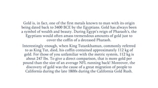 Gold is, in fact, one of the first metals known to man with its origin
being dated back to 3400 BCE by the Egyptians. Gold has always been
a symbol of wealth and beauty. During Egypt's reign of Pharaoh's, the
Egyptians would often amass tremendous amounts of gold just to
cover the coffin of a deceased Pharaoh.
Interestingly enough, when King Tutankhamun, commonly referred
to as King Tut, died, his coffin contained approximately 112 kg of
gold. For those of you unfamiliar with the metric system, 112 kg is
about 247 lbs. To give a direct comparison, that is more gold per
pound than the size of an average NFL running back! Moreover, the
discovery of gold was the cause of a great migration of people to
California during the late 1800s during the California Gold Rush.
 