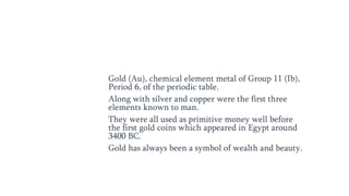 Gold (Au), chemical element metal of Group 11 (Ib),
Period 6, of the periodic table.
Along with silver and copper were the first three
elements known to man.
They were all used as primitive money well before
the first gold coins which appeared in Egypt around
3400 BC.
Gold has always been a symbol of wealth and beauty.
 