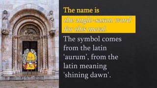 The name is
The symbol comes
from the latin
‘aurum’, from the
latin meaning
'shining dawn'.
 