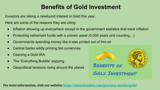 Investors are taking a newfound interest in Gold this year.
Here are some of the reasons they are citing:
● Inflation showing up everywhere except in the government statistics that track inflation
● Protecting retirement funds with a proven asset (5,000 years and counting…)
● Governments spending money like it was printed out of thin air
● Central banks wildly printing fiat currencies
● Opening a Gold IRA
● The ‘Everything Bubble’ popping
● Geopolitical tensions rising around the planet
Benefits of Gold Investment
For more information, visit our website: https://satoritraders.com/precious-metals/gold/
 