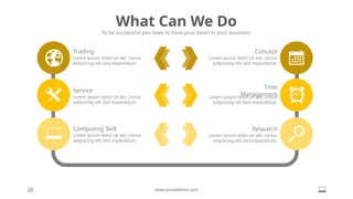 What Can We Do
To be successful you have to have your heart in your business.
20 www.yourwebsite.com
Lorem ipsum dolor sit aet, coctur
adipiscing elit Sed imperddunt.
Trading
Lorem ipsum dolor sit aet, coctur
adipiscing elit Sed imperddunt.
Service
Lorem ipsum dolor sit aet, coctur
adipiscing elit Sed imperddunt.
Computing Skill
Lorem ipsum dolor sit aet, coctur
adipiscing elit Sed imperddunt.
Concept
Lorem ipsum dolor sit aet, coctur
adipiscing elit Sed imperddunt.
Time
Management
Lorem ipsum dolor sit aet, coctur
adipiscing elit Sed imperddunt.
Research
 