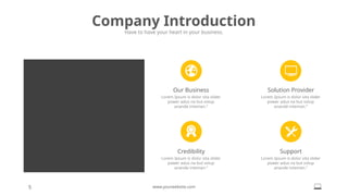5 www.yourwebsite.com
Company Introduction
Have to have your heart in your business.
Credibility
Lorem Ipsum is dolor sita slider
power adus na but volup
anande inteman.”
Solution Provider
Lorem Ipsum is dolor sita slider
power adus na but volup
anande inteman.”
Our Business
Lorem Ipsum is dolor sita slider
power adus na but volup
anande inteman.”
Support
Lorem Ipsum is dolor sita slider
power adus na but volup
anande inteman.”
 
