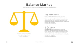 94 www.yourwebsite.com
Balance Market
To be successful you have to have your heart in your business.
Penimau stebir paname kolera
munre pimusa upsam sart
taram maka puvore.
Lenima astebus danai ame povera dopanca
pakamare dadimesa puosam santLoirem ipsume
kolera sitamba denima tetebus saname lovera don
rakamare dimam qm santLorem lipsme denima
yestebus danasenata rovera don takama rinaku. Dan
mencaji dika yangdolo
Dimn lorem ipsue denim.
Keep always with us
Lenima astebus danai ame povera dopanca
pakamare dadimesa puosam santLoirem ipsume
kolera sitamba denima tetebus saname lovera don
rakamare dimam qm santLorem lipsme denima
yestebus danasenata rovera don takama rinaku. Dan
mencaji dika yangdolo
Dimn lorem ipsue denim.
Be The Honest
Costumer
 