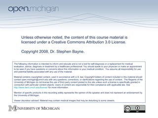 Unless otherwise noted, the content of this course material is
licensed under a Creative Commons Attribution 3.0 License.
Copyright 2008, Dr. Stephen Bayne.
The following information is intended to inform and educate and is not a tool for self-diagnosis or a replacement for medical
evaluation, advice, diagnosis or treatment by a healthcare professional. You should speak to your physician or make an appointment
to be seen if you have questions or concerns about this information or your medical condition. You assume all responsibility for use
and potential liability associated with any use of the material.
Material contains copyrighted content, used in accordance with U.S. law. Copyright holders of content included in this material should
contact open.michigan@umich.edu with any questions, corrections, or clarifications regarding the use of content. The Regents of the
University of Michigan do not license the use of third party content posted to this site unless such a license is specifically granted in
connection with particular content objects. Users of content are responsible for their compliance with applicable law. See
http://www.dent.umich.edu/license/ for more information.
Mention of specific products in this recording solely represents the opinion of the speaker and does not represent an endorsement by
the University of Michigan.
Viewer discretion advised: Material may contain medical images that may be disturbing to some viewers.

 