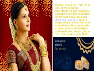 Rohtak Chain Co. Pvt. Ltd is
one of the leading
manufacturer and suppliers
company in Delhi, India that
offers wholesale gold and
diamond jewellery at very
responsible prices. We have
complete collection of gold
chains, diamond jewellery
and solitaires ranging from
18 to 22 carats since 1980.
 