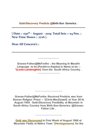 Gold-Discovery Predicts @Birth-Son Generics .
[ Date :- 030th
– August – 2019 Total Sets :- 04 Nos. ;
New-Time Hours :- 17:16 ].
Dear All Concern’s ;
............................
Granee-Father@MeForthe ; the Meaning In Marathi
Language to be [Parathva-Aajoba] in Name to be :-
*(Lenin-Lambroghini) from the South Africa Country .
……………………..
…………………………..
Granee-Father@MeForthe Received Predicts was from
Roman Religion Priest :- *[Chris-MacDowell] at Year 29 th
August 1959 . Gold-Discovery Posiibility at Mountain in
South Africa Country from Birth-Son-Generics @Granee-
Father Life .
………………………….
Gold was Discovered In First Week of August 1968 at
Mountain Fields at Native Town *[Hamizgeeyane] for the
 