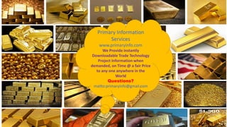 Primary Information
Services
www.primaryinfo.com
We Provide instantly
Downloadable Trade Technology
Project Information when
demanded, on Time @ a fair Price
to any one anywhere in the
World
Questions?
mailto:primaryinfo@gmail.com
 