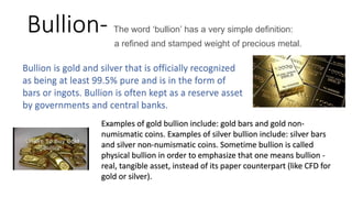 Bullion- The word ‘bullion’ has a very simple definition:
a refined and stamped weight of precious metal.
Examples of gold bullion include: gold bars and gold non-
numismatic coins. Examples of silver bullion include: silver bars
and silver non-numismatic coins. Sometime bullion is called
physical bullion in order to emphasize that one means bullion -
real, tangible asset, instead of its paper counterpart (like CFD for
gold or silver).
 