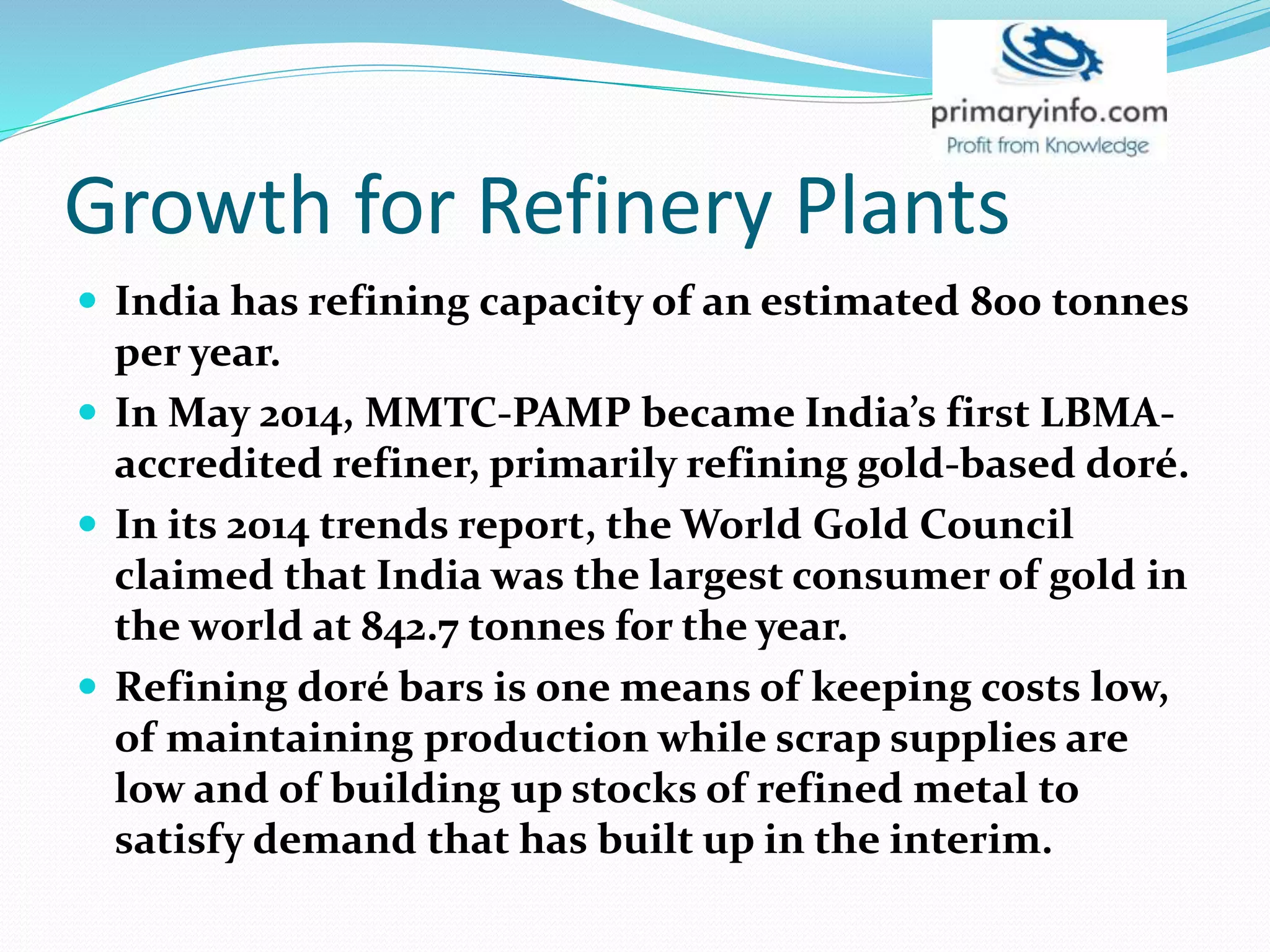 Growth for Refinery Plants
 India has refining capacity of an estimated 800 tonnes
per year.
 In May 2014, MMTC-PAMP became India’s first LBMA-
accredited refiner, primarily refining gold-based doré.
 In its 2014 trends report, the World Gold Council
claimed that India was the largest consumer of gold in
the world at 842.7 tonnes for the year.
 Refining doré bars is one means of keeping costs low,
of maintaining production while scrap supplies are
low and of building up stocks of refined metal to
satisfy demand that has built up in the interim.
 