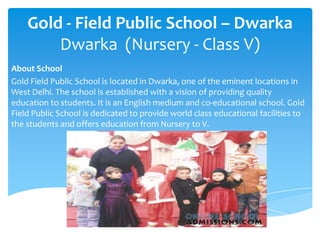 Gold - Field Public School – DwarkaDwarka  (Nursery - Class V) About School Gold Field Public School is located in Dwarka, one of the eminent locations in West Delhi. The school is established with a vision of providing quality education to students. It is an English medium and co-educational school. Gold Field Public School is dedicated to provide world class educational facilities to the students and offers education from Nursery to V.  