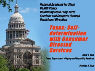 Texas: Self-determination with Consumer Directed Services Marc S. Gold Texas Department of Aging and Disability Services October 5, 2010 National Academy for State Health Policy Reforming State Long-Term Services and Supports through Participant Direction 