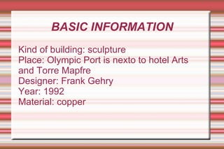 BASIC INFORMATION Kind of building: sculpture Place: Olympic Port is nexto to hotel Arts and Torre Mapfre Designer: Frank Gehry Year: 1992 Material: copper 