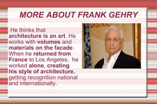 MORE ABOUT FRANK GEHRY He thinks that  architecture is an art . He works with  volumes  and  materials on the facade .  When he  returned from France  to Los Angeles,  he worked  alone ,  creating his style of architecture,  getting recognition national and internationally. 