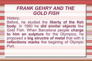 FRANK GEHRY AND THE  GOLD FISH History: Before, he studied the  liberty of the fish body . In 1980 he  did similar objects  like Gold Fish. When Barcelona people  charge to him an sulpture  for the Olympics, he proposed a  big structre of metal  that with it  reflections marks  the begining of Olympic Port. 