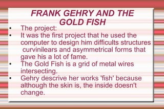 FRANK GEHRY AND THE GOLD FISH The project: It was the first project that he used the computer to design him difficults   structures  curvinilears and asymmetrical forms that gave his a lot of fame. The Gold Fish is a grid of metal wires intersecting. Gehry descrive her works 'fish' because although the skin is, the inside doesn't change. 