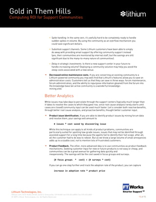 Gold in Them Hills
Computing ROI for Support Communities
© 2009 Lithium Technologies, Inc. All Rights Reserved.
Lithium Technologies, Inc.
lithium.com | 6121 Hollis Street, Suite 4, Emeryville, CA 94608 | tel 510.653.6800 | fax 510.653.6801
10 of 15
•• Spike handling. In the same vein, it’s awfully hard to be completely ready to handle
sudden spikes in volume. By using the community as an overflow mechanism you
could save significant dollars.
•• Substitute support channels. Some Lithium customers have been able to simply
do away with providing email support by offering community support instead
(yes, their communities are monitored by internal staff, but the savings are still
significant due to the many-to-many nature of communities).
•• Delay in strategic investments. Is there a new support center in your future to
handle increasing volume? Deploying a community solution may help you avoid the
steep costs associated with a new venue.
Decreased online maintenance costs. If you are converting an existing community to a
Lithium-powered community you may well find that Lithium’s features allow you to save on
administration costs. Customers tell us that they can save in three ways: forum maintenance,
forum administration, and the ability to repurpose information gleaned from the forum into
the knowledge base (an active community is a wonderful knowledge-
mining site).
Better Analytics
While issues may take days to percolate through the support centers (typically much longer than
it takes to resolve the cases to which they gave rise, since root cause analysis rarely starts until
cases are closed) community input can be used much faster. Let’s consider both reactive benefits,
through better root cause analysis, and proactive benefits, thought better customer input.
Product issue identification. If you are able to identify product issues by mining forum data
and resolve them, your savings will amount to
		 # issues * cost saved by discovering issue
While this technique can apply to all kinds of product problems, communities are
particularly suited for spotting low-grade issues, issues that may not be identified through
assisted support for a long time because the agents fail to identify their full scope: after all,
all the customer had to do was to reboot. But as we know a large volume of small annoyances
adds up to a sizable cost, not to mention lots of frustrated customers.
Product Feedback. The other, more advanced idea is to use communities as product feedback
mechanisms. Seeking customer input for new or future products is not easy or cheap, and
communities can be a great avenue for gathering data quickly and
inexpensively. The savings will be the cost saved in focus groups and surveys.
		 (# focus groups * cost) + (# surveys * cost)
If you can go one step further and track the adoption rate of the product, you can capture
		 increase in adoption rate * product price
 