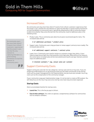 Gold in Them Hills
Computing ROI for Support Communities
© 2009 Lithium Technologies, Inc. All Rights Reserved.
Lithium Technologies, Inc.
lithium.com | 6121 Hollis Street, Suite 4, Emeryville, CA 94608 | tel 510.653.6800 | fax 510.653.6801
12 of 15
Increased Sales
Do community users buy more than others? It seems from Lithium customers’ experiences that
the answer is yes, and that the only obstacle to capturing that data is a good tracking mechanism
to track the behavior of community users, typically by analyzing the origin of online purchases
to determine whether they come directly from the community. Look for additional sales in the
following areas.
Product sales. This is commonly seen when forum posts recommend specific items. The
increased sales will be:
		 # of additional purchases * product price
Support sales. Community users may purchase or renew support contracts more readily. The
increased sales will be:
		 # of additional support contracts * contract price
Lower churn. Community users tend to remain as customers longer than others. If your
industry experiences high churn that would be a very high value. While difficult the measure,
the conservative increased sales will be (calculated assuming the average retained customer
stays one additional year):
		 # retained customers * avg. annual sales per customer
Support Community Costs
Support community costs fall into two categories: startup costs and recurring costs. If you are
preparing an ROI analysis for an upcoming purchase you will likely concentrate on the startup
costs such as project management for the implementation, but you must also consider recurring
costs such as the compensation of the community manager.
If your community is way past implementation stage, it’s not too late to create an ROI analysis. You
will likely focus on the recurring costs since startup costs have long since been expensed.
Startup Costs
Here’s an annotated checklist for startup costs:
Launch fee. This is the fee you pay to Lithium.
Cost of other software. This refers to optional, complementary software for communities
such as analytics software.
Do community users
buy more than others?
It seems from Lithium
customers’ experiences
that the answer is yes,
and that the only
obstacle to
capturing that data is a
good tracking
mechanism to track the
behavior of
community users.
 